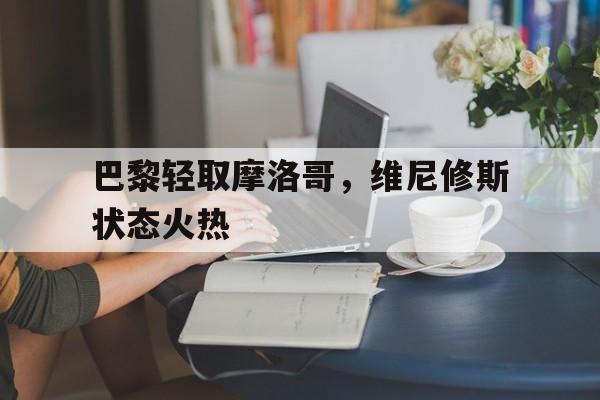 关于巴黎轻取摩洛哥，维尼修斯状态火热的信息